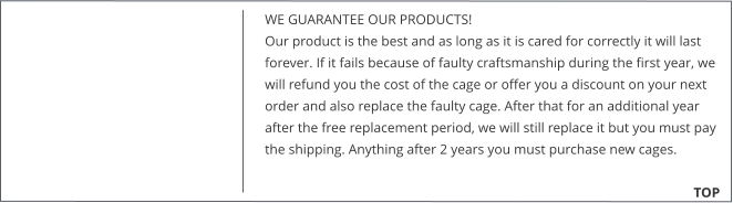 WE GUARANTEE OUR PRODUCTS!  Our product is the best and as long as it is cared for correctly it will last forever. If it fails because of faulty craftsmanship during the first year, we will refund you the cost of the cage or offer you a discount on your next order and also replace the faulty cage. After that for an additional year after the free replacement period, we will still replace it but you must pay the shipping. Anything after 2 years you must purchase new cages. 			        TOP