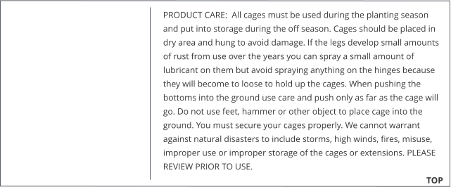 PRODUCT CARE:  All cages must be used during the planting season and put into storage during the off season. Cages should be placed in dry area and hung to avoid damage. If the legs develop small amounts of rust from use over the years you can spray a small amount of lubricant on them but avoid spraying anything on the hinges because they will become to loose to hold up the cages. When pushing the bottoms into the ground use care and push only as far as the cage will go. Do not use feet, hammer or other object to place cage into the ground. You must secure your cages properly. We cannot warrant against natural disasters to include storms, high winds, fires, misuse, improper use or improper storage of the cages or extensions. PLEASE REVIEW PRIOR TO USE.                                                                      TOP